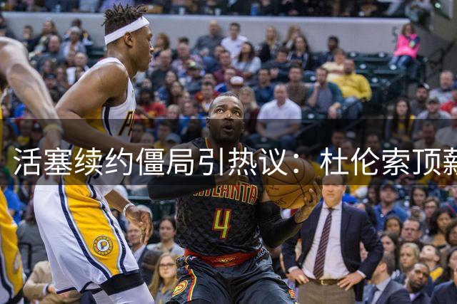 活塞续约僵局引热议：杜伦索顶薪 多队伺机而动